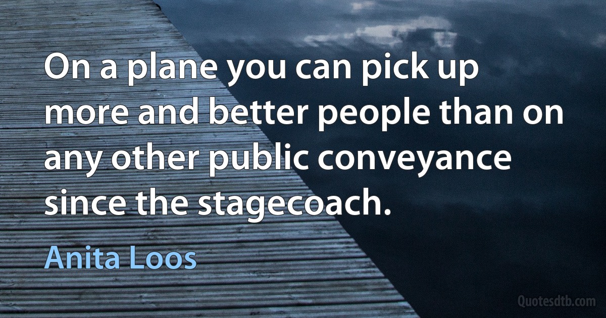 On a plane you can pick up more and better people than on any other public conveyance since the stagecoach. (Anita Loos)