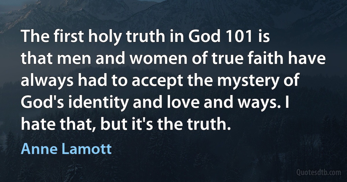 The first holy truth in God 101 is that men and women of true faith have always had to accept the mystery of God's identity and love and ways. I hate that, but it's the truth. (Anne Lamott)