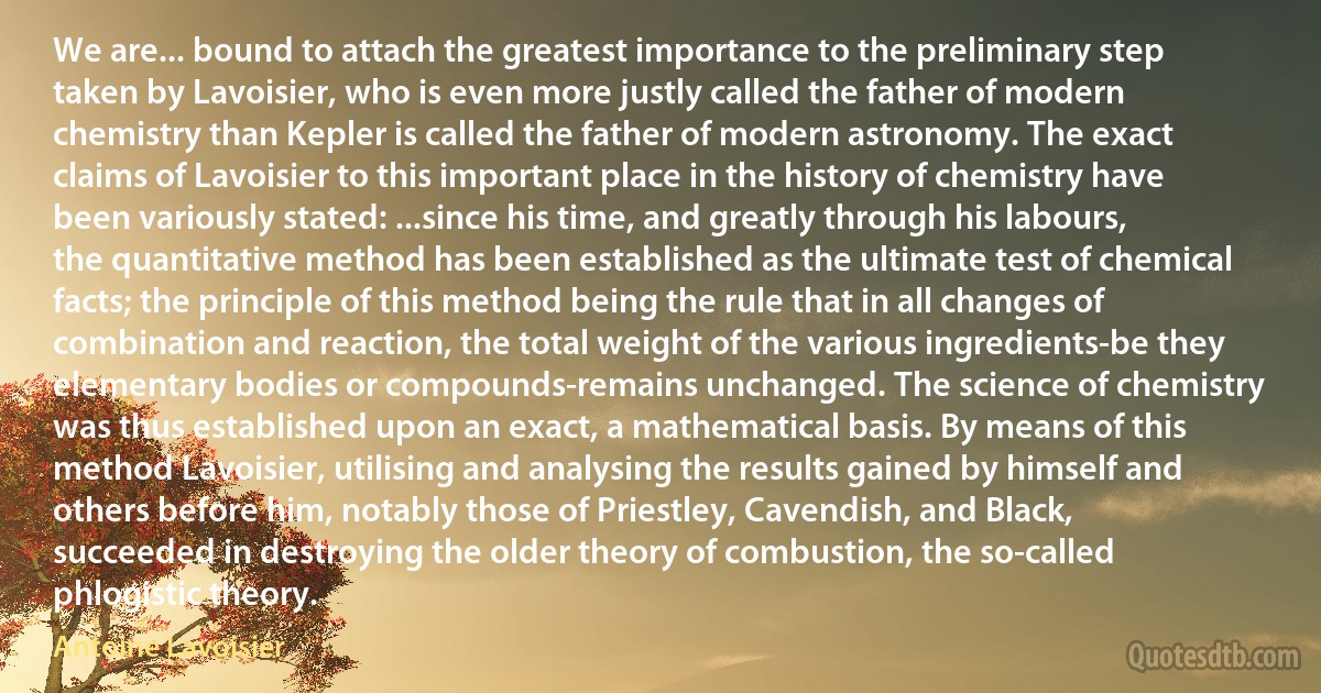 We are... bound to attach the greatest importance to the preliminary step taken by Lavoisier, who is even more justly called the father of modern chemistry than Kepler is called the father of modern astronomy. The exact claims of Lavoisier to this important place in the history of chemistry have been variously stated: ...since his time, and greatly through his labours, the quantitative method has been established as the ultimate test of chemical facts; the principle of this method being the rule that in all changes of combination and reaction, the total weight of the various ingredients-be they elementary bodies or compounds-remains unchanged. The science of chemistry was thus established upon an exact, a mathematical basis. By means of this method Lavoisier, utilising and analysing the results gained by himself and others before him, notably those of Priestley, Cavendish, and Black, succeeded in destroying the older theory of combustion, the so-called phlogistic theory. (Antoine Lavoisier)