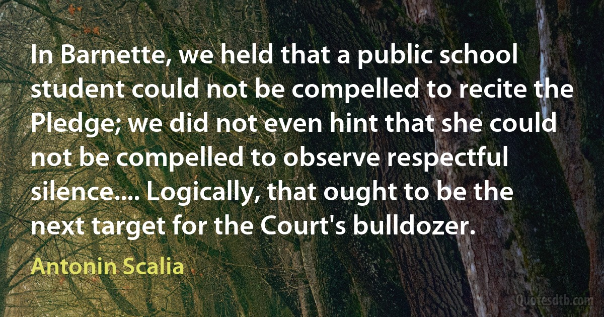 In Barnette, we held that a public school student could not be compelled to recite the Pledge; we did not even hint that she could not be compelled to observe respectful silence.... Logically, that ought to be the next target for the Court's bulldozer. (Antonin Scalia)