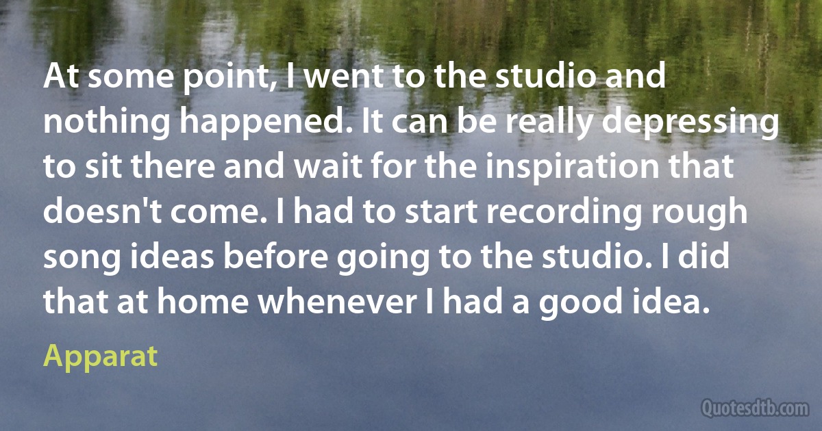 At some point, I went to the studio and nothing happened. It can be really depressing to sit there and wait for the inspiration that doesn't come. I had to start recording rough song ideas before going to the studio. I did that at home whenever I had a good idea. (Apparat)