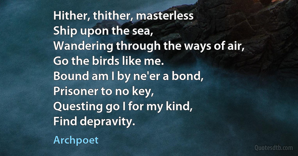 Hither, thither, masterless
Ship upon the sea,
Wandering through the ways of air,
Go the birds like me.
Bound am I by ne'er a bond,
Prisoner to no key,
Questing go I for my kind,
Find depravity. (Archpoet)