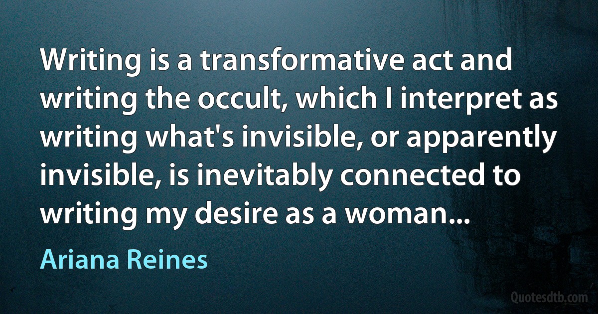 Writing is a transformative act and writing the occult, which I interpret as writing what's invisible, or apparently invisible, is inevitably connected to writing my desire as a woman... (Ariana Reines)