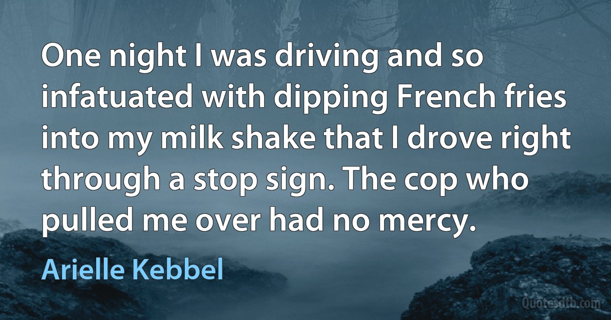 One night I was driving and so infatuated with dipping French fries into my milk shake that I drove right through a stop sign. The cop who pulled me over had no mercy. (Arielle Kebbel)