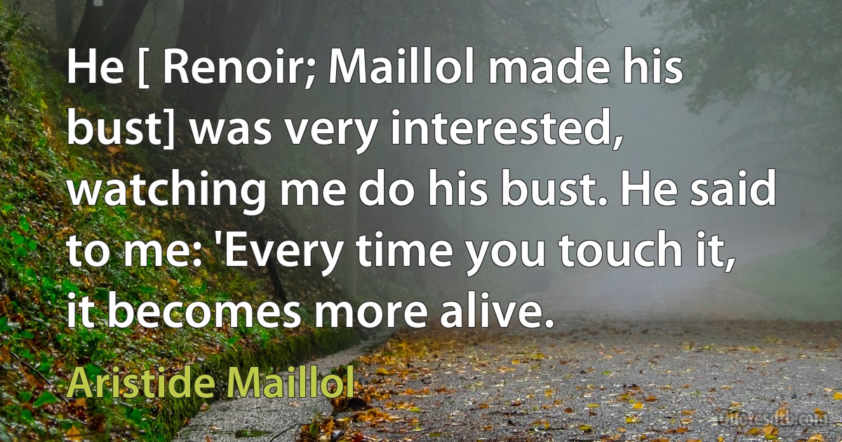 He [ Renoir; Maillol made his bust] was very interested, watching me do his bust. He said to me: 'Every time you touch it, it becomes more alive. (Aristide Maillol)