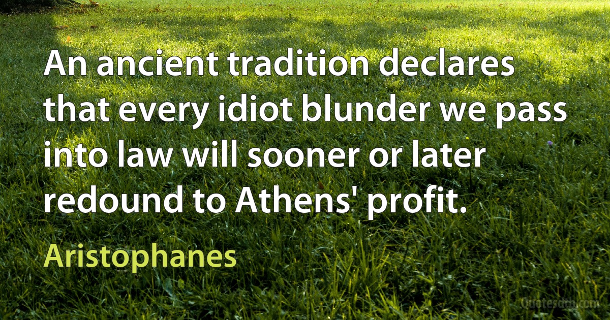 An ancient tradition declares that every idiot blunder we pass into law will sooner or later redound to Athens' profit. (Aristophanes)