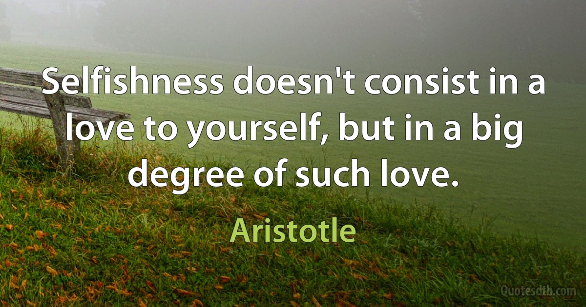 Selfishness doesn't consist in a love to yourself, but in a big degree of such love. (Aristotle)