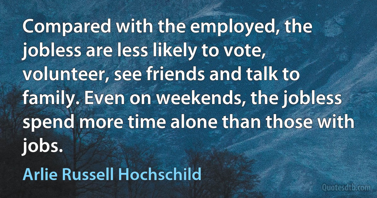 Compared with the employed, the jobless are less likely to vote, volunteer, see friends and talk to family. Even on weekends, the jobless spend more time alone than those with jobs. (Arlie Russell Hochschild)