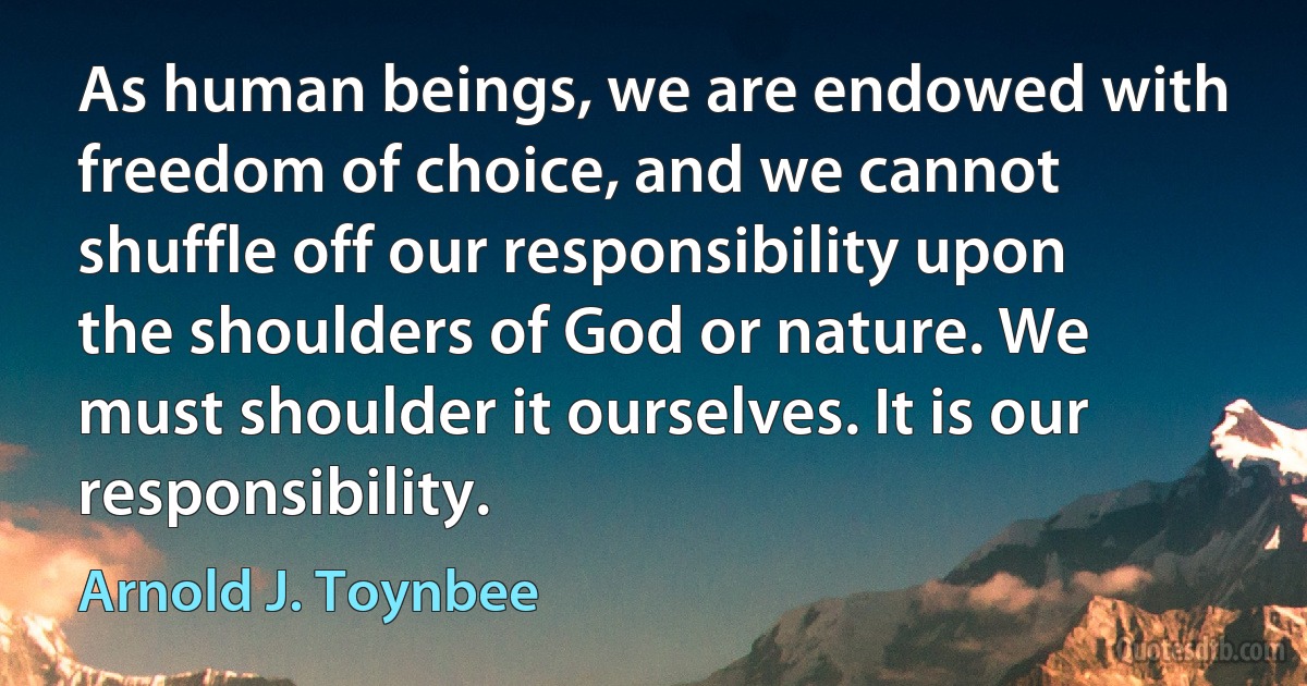 As human beings, we are endowed with freedom of choice, and we cannot shuffle off our responsibility upon the shoulders of God or nature. We must shoulder it ourselves. It is our responsibility. (Arnold J. Toynbee)