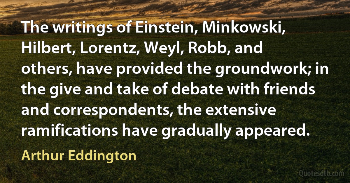 The writings of Einstein, Minkowski, Hilbert, Lorentz, Weyl, Robb, and others, have provided the groundwork; in the give and take of debate with friends and correspondents, the extensive ramifications have gradually appeared. (Arthur Eddington)