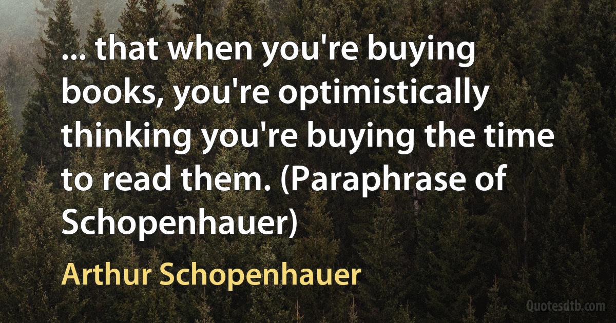 ... that when you're buying books, you're optimistically thinking you're buying the time to read them. (Paraphrase of Schopenhauer) (Arthur Schopenhauer)