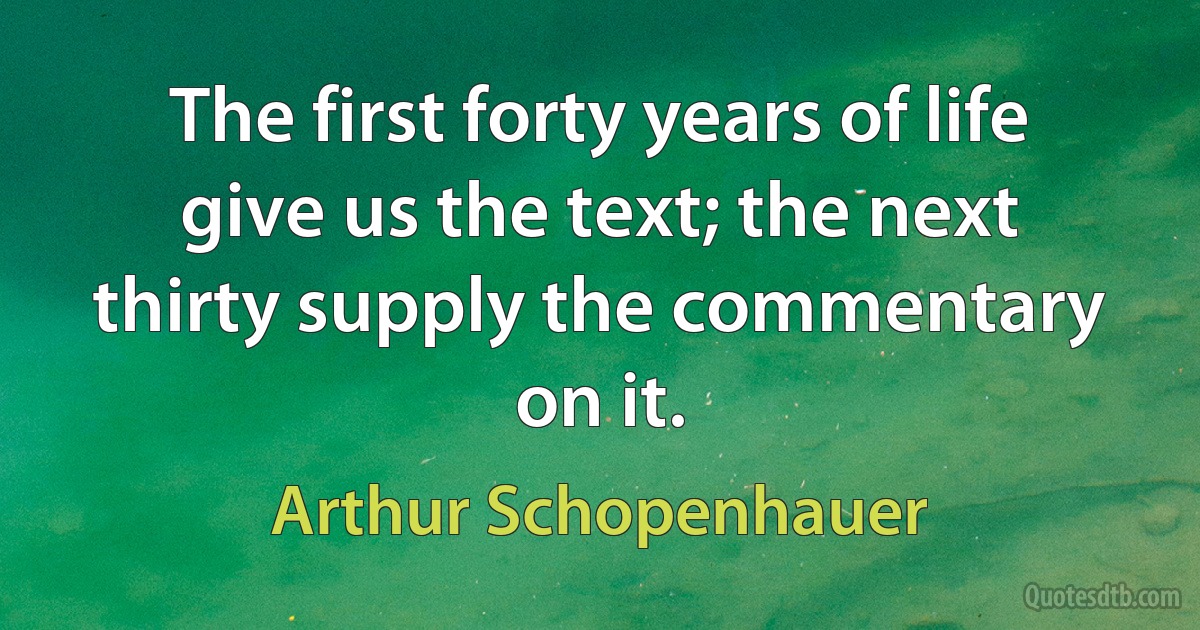 The first forty years of life give us the text; the next thirty supply the commentary on it. (Arthur Schopenhauer)