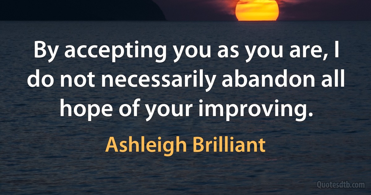 By accepting you as you are, I do not necessarily abandon all hope of your improving. (Ashleigh Brilliant)