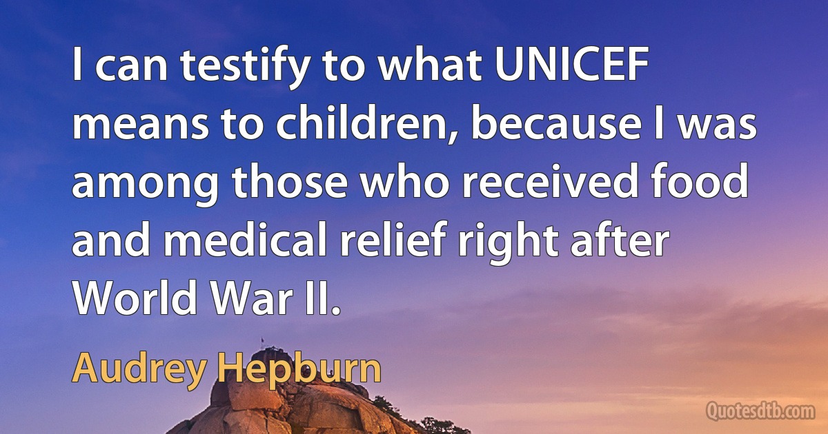 I can testify to what UNICEF means to children, because I was among those who received food and medical relief right after World War II. (Audrey Hepburn)