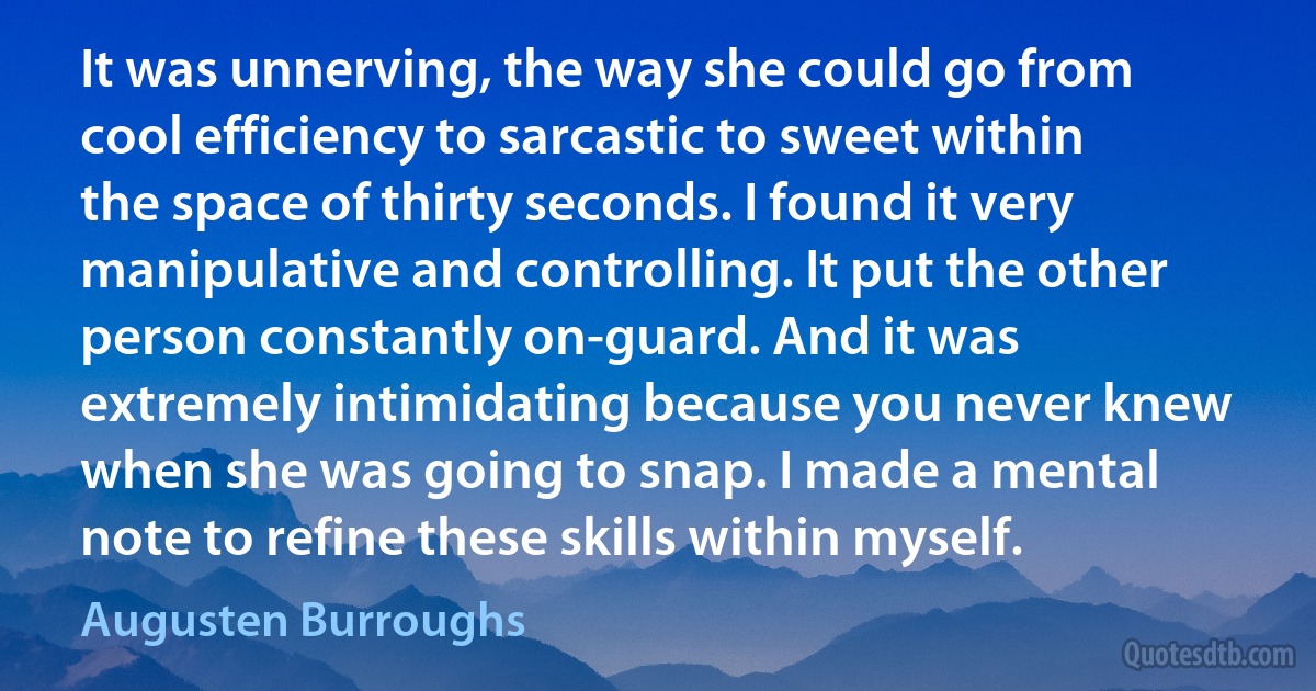 It was unnerving, the way she could go from cool efficiency to sarcastic to sweet within the space of thirty seconds. I found it very manipulative and controlling. It put the other person constantly on-guard. And it was extremely intimidating because you never knew when she was going to snap. I made a mental note to refine these skills within myself. (Augusten Burroughs)