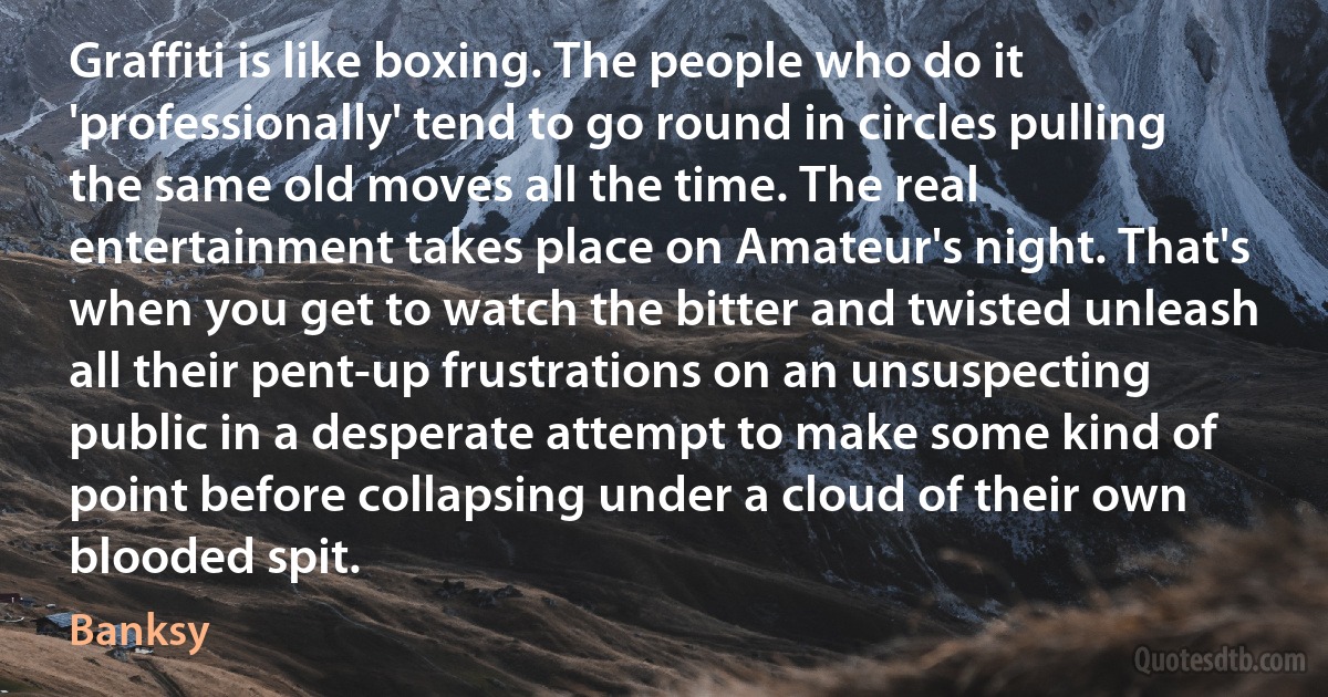 Graffiti is like boxing. The people who do it 'professionally' tend to go round in circles pulling the same old moves all the time. The real entertainment takes place on Amateur's night. That's when you get to watch the bitter and twisted unleash all their pent-up frustrations on an unsuspecting public in a desperate attempt to make some kind of point before collapsing under a cloud of their own blooded spit. (Banksy)