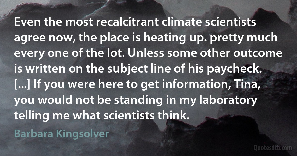 Even the most recalcitrant climate scientists agree now, the place is heating up. pretty much every one of the lot. Unless some other outcome is written on the subject line of his paycheck. [...] If you were here to get information, Tina, you would not be standing in my laboratory telling me what scientists think. (Barbara Kingsolver)