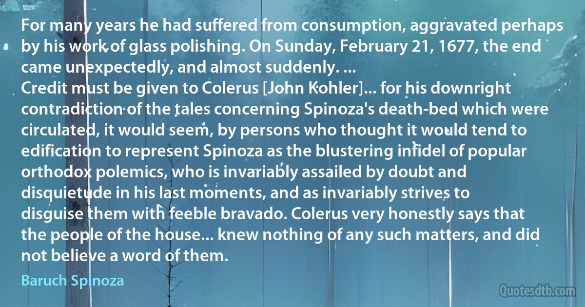 For many years he had suffered from consumption, aggravated perhaps by his work of glass polishing. On Sunday, February 21, 1677, the end came unexpectedly, and almost suddenly. ...
Credit must be given to Colerus [John Kohler]... for his downright contradiction of the tales concerning Spinoza's death-bed which were circulated, it would seem, by persons who thought it would tend to edification to represent Spinoza as the blustering infidel of popular orthodox polemics, who is invariably assailed by doubt and disquietude in his last moments, and as invariably strives to disguise them with feeble bravado. Colerus very honestly says that the people of the house... knew nothing of any such matters, and did not believe a word of them. (Baruch Spinoza)