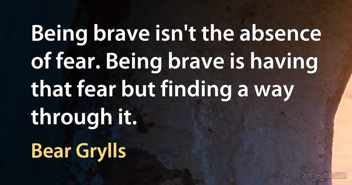 Being brave isn't the absence of fear. Being brave is having that fear but finding a way through it. (Bear Grylls)