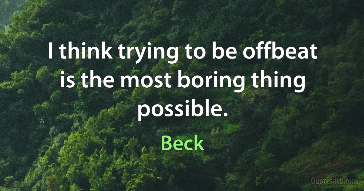 I think trying to be offbeat is the most boring thing possible. (Beck)