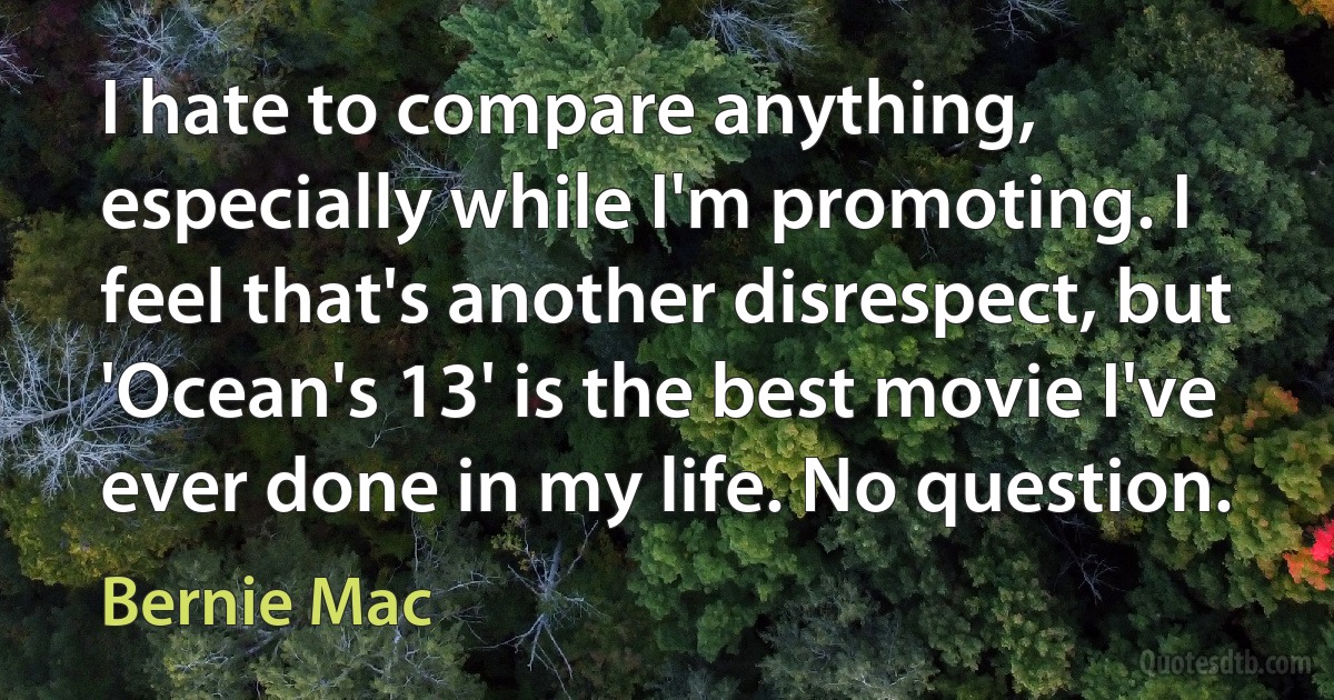 I hate to compare anything, especially while I'm promoting. I feel that's another disrespect, but 'Ocean's 13' is the best movie I've ever done in my life. No question. (Bernie Mac)