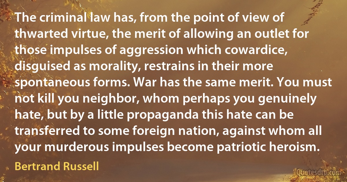 The criminal law has, from the point of view of thwarted virtue, the merit of allowing an outlet for those impulses of aggression which cowardice, disguised as morality, restrains in their more spontaneous forms. War has the same merit. You must not kill you neighbor, whom perhaps you genuinely hate, but by a little propaganda this hate can be transferred to some foreign nation, against whom all your murderous impulses become patriotic heroism. (Bertrand Russell)