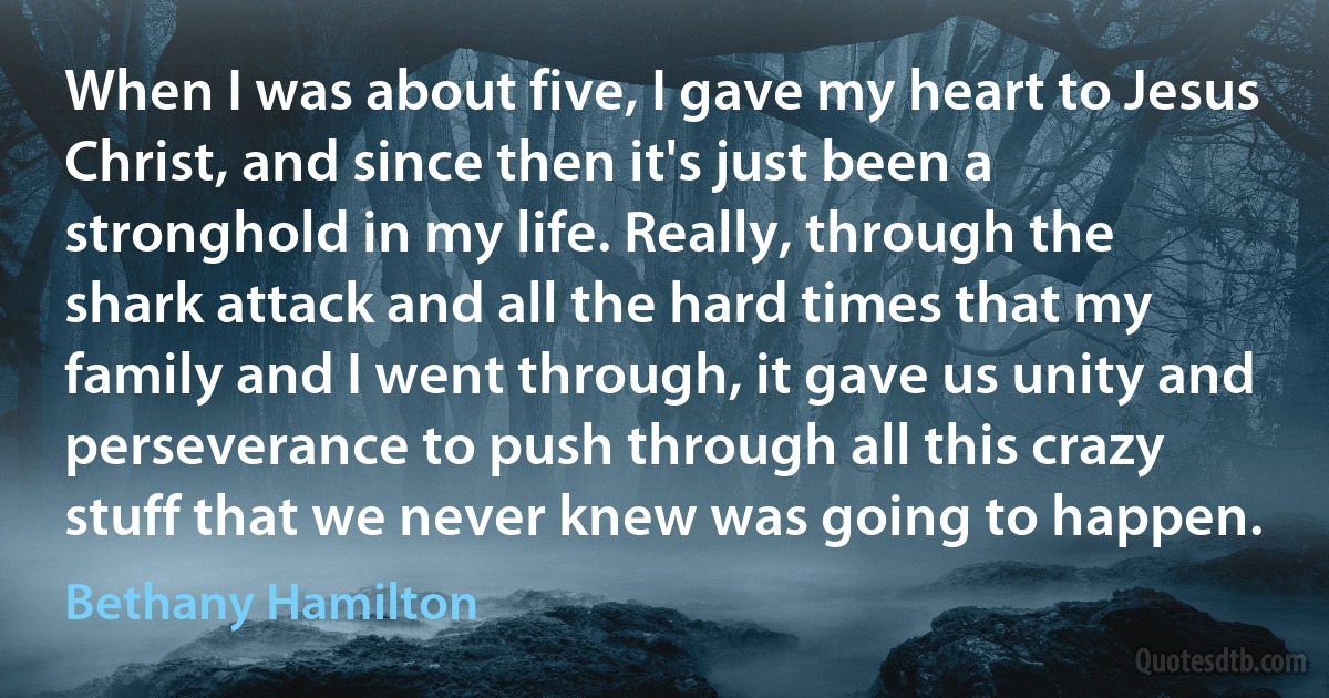 When I was about five, I gave my heart to Jesus Christ, and since then it's just been a stronghold in my life. Really, through the shark attack and all the hard times that my family and I went through, it gave us unity and perseverance to push through all this crazy stuff that we never knew was going to happen. (Bethany Hamilton)