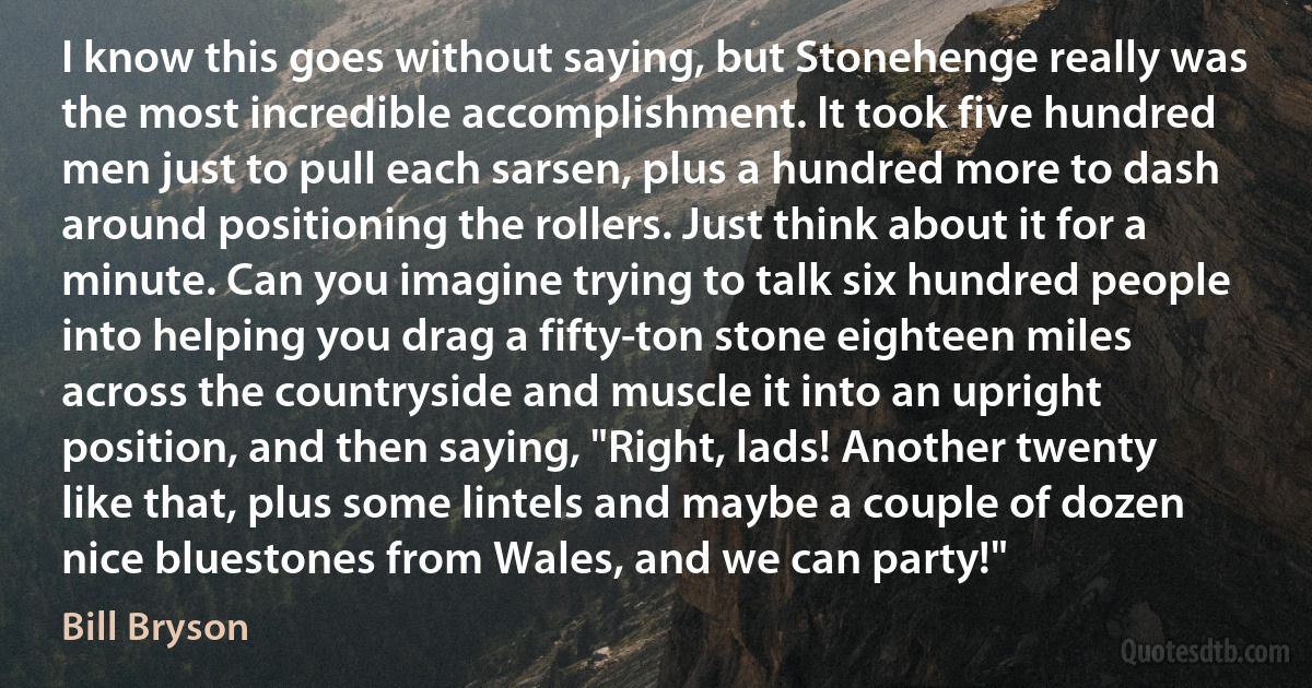 I know this goes without saying, but Stonehenge really was the most incredible accomplishment. It took five hundred men just to pull each sarsen, plus a hundred more to dash around positioning the rollers. Just think about it for a minute. Can you imagine trying to talk six hundred people into helping you drag a fifty-ton stone eighteen miles across the countryside and muscle it into an upright position, and then saying, "Right, lads! Another twenty like that, plus some lintels and maybe a couple of dozen nice bluestones from Wales, and we can party!" (Bill Bryson)