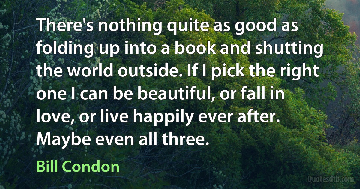 There's nothing quite as good as folding up into a book and shutting the world outside. If I pick the right one I can be beautiful, or fall in love, or live happily ever after. Maybe even all three. (Bill Condon)