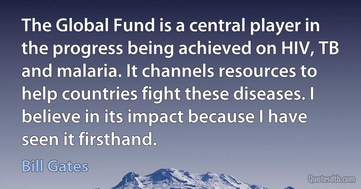 The Global Fund is a central player in the progress being achieved on HIV, TB and malaria. It channels resources to help countries fight these diseases. I believe in its impact because I have seen it firsthand. (Bill Gates)