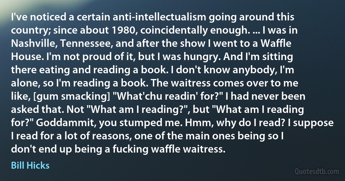 I've noticed a certain anti-intellectualism going around this country; since about 1980, coincidentally enough. ... I was in Nashville, Tennessee, and after the show I went to a Waffle House. I'm not proud of it, but I was hungry. And I'm sitting there eating and reading a book. I don't know anybody, I'm alone, so I'm reading a book. The waitress comes over to me like, [gum smacking] "What'chu readin' for?" I had never been asked that. Not "What am I reading?", but "What am I reading for?" Goddammit, you stumped me. Hmm, why do I read? I suppose I read for a lot of reasons, one of the main ones being so I don't end up being a fucking waffle waitress. (Bill Hicks)