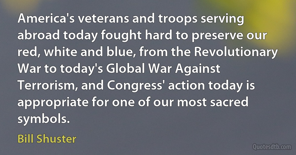 America's veterans and troops serving abroad today fought hard to preserve our red, white and blue, from the Revolutionary War to today's Global War Against Terrorism, and Congress' action today is appropriate for one of our most sacred symbols. (Bill Shuster)