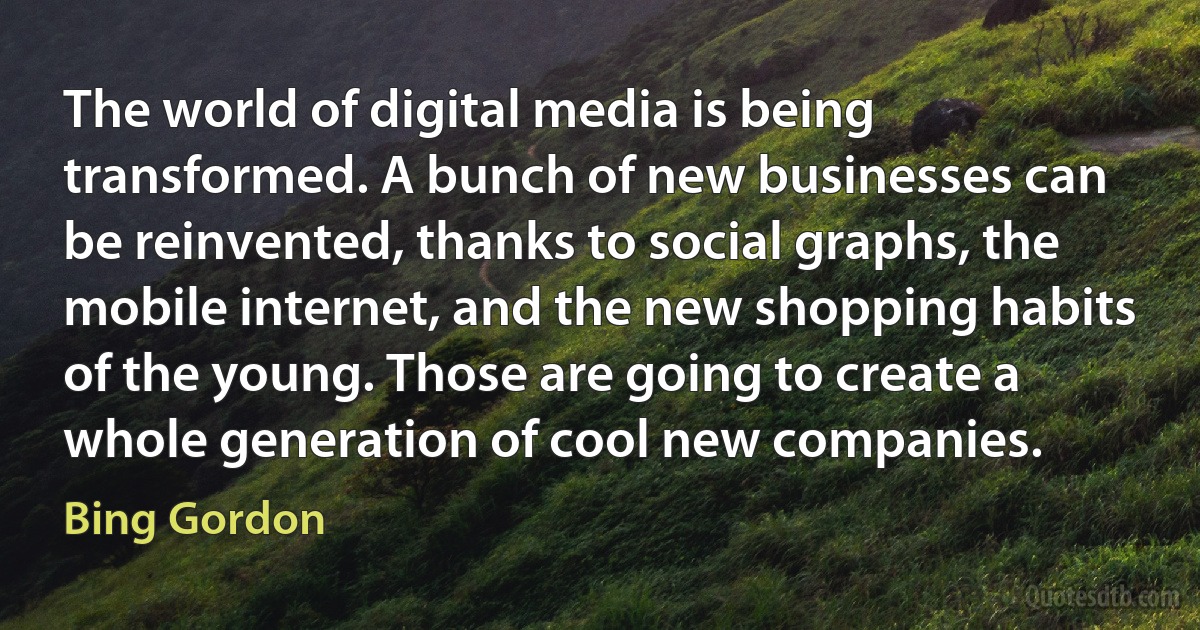 The world of digital media is being transformed. A bunch of new businesses can be reinvented, thanks to social graphs, the mobile internet, and the new shopping habits of the young. Those are going to create a whole generation of cool new companies. (Bing Gordon)