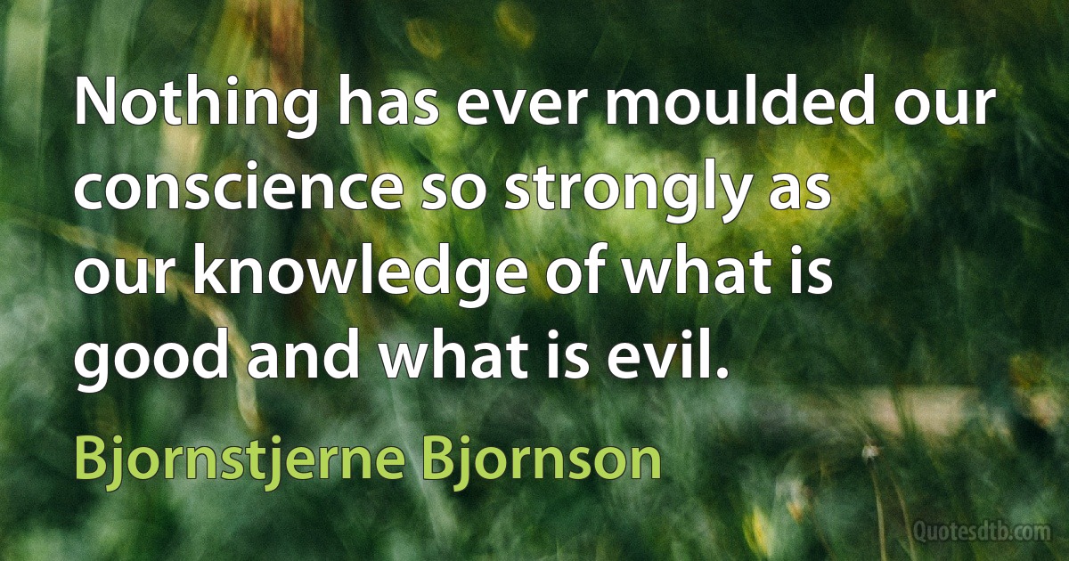 Nothing has ever moulded our conscience so strongly as our knowledge of what is good and what is evil. (Bjornstjerne Bjornson)