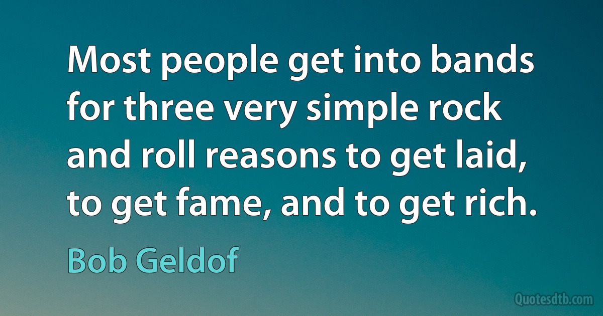 Most people get into bands for three very simple rock and roll reasons to get laid, to get fame, and to get rich. (Bob Geldof)