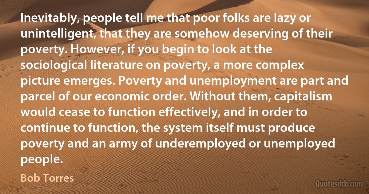 Inevitably, people tell me that poor folks are lazy or unintelligent, that they are somehow deserving of their poverty. However, if you begin to look at the sociological literature on poverty, a more complex picture emerges. Poverty and unemployment are part and parcel of our economic order. Without them, capitalism would cease to function effectively, and in order to continue to function, the system itself must produce poverty and an army of underemployed or unemployed people. (Bob Torres)