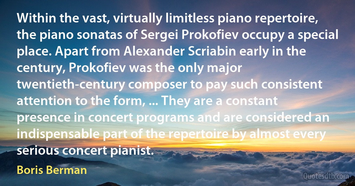 Within the vast, virtually limitless piano repertoire, the piano sonatas of Sergei Prokofiev occupy a special place. Apart from Alexander Scriabin early in the century, Prokofiev was the only major twentieth-century composer to pay such consistent attention to the form, ... They are a constant presence in concert programs and are considered an indispensable part of the repertoire by almost every serious concert pianist. (Boris Berman)