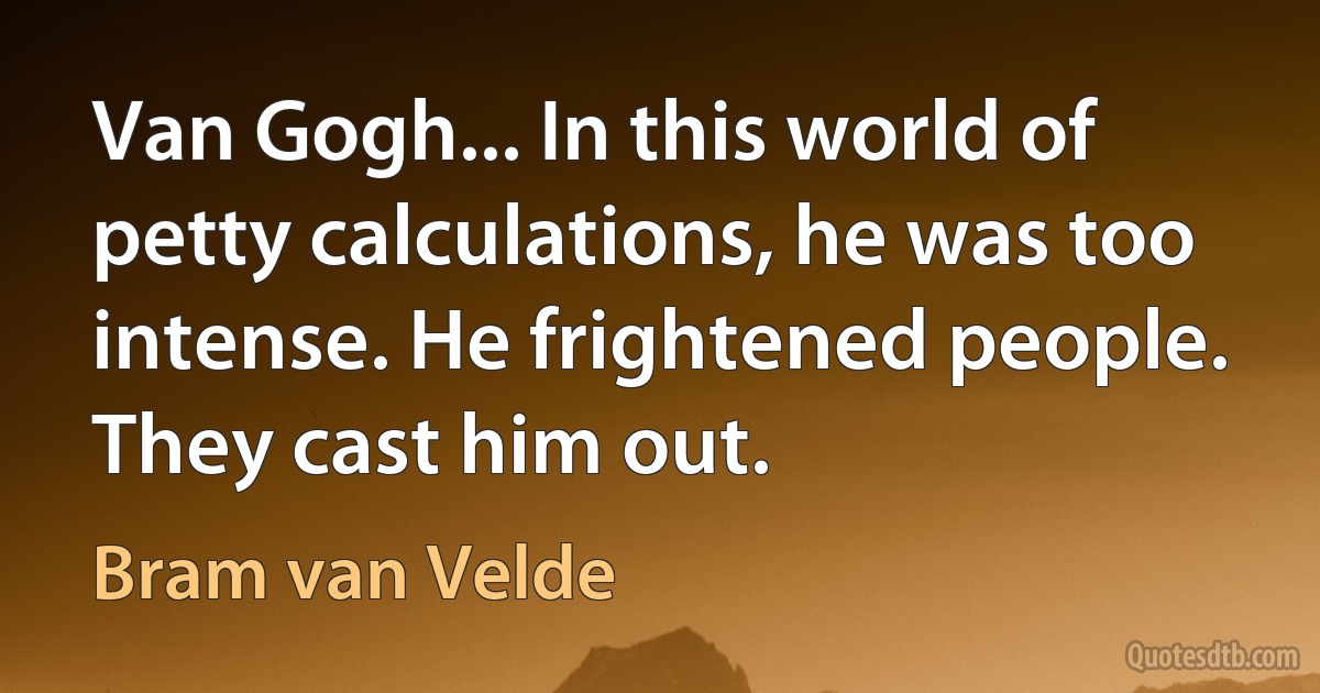 Van Gogh... In this world of petty calculations, he was too intense. He frightened people. They cast him out. (Bram van Velde)