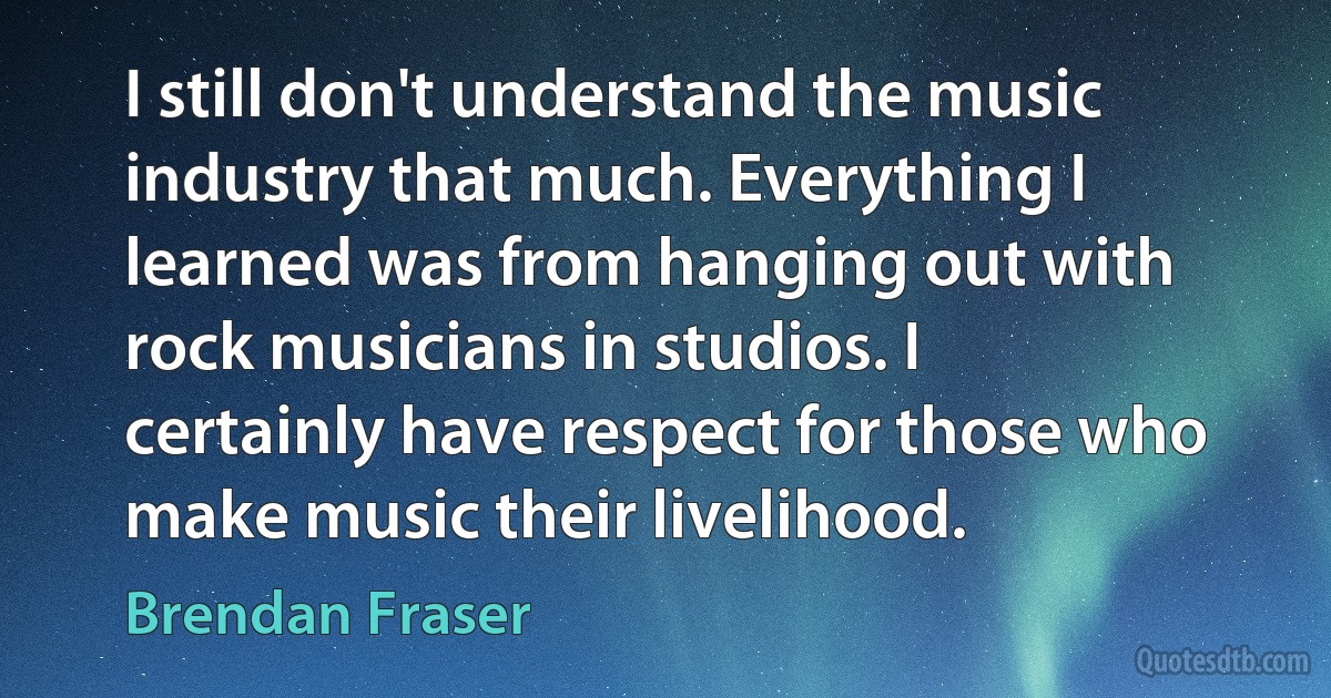 I still don't understand the music industry that much. Everything I learned was from hanging out with rock musicians in studios. I certainly have respect for those who make music their livelihood. (Brendan Fraser)