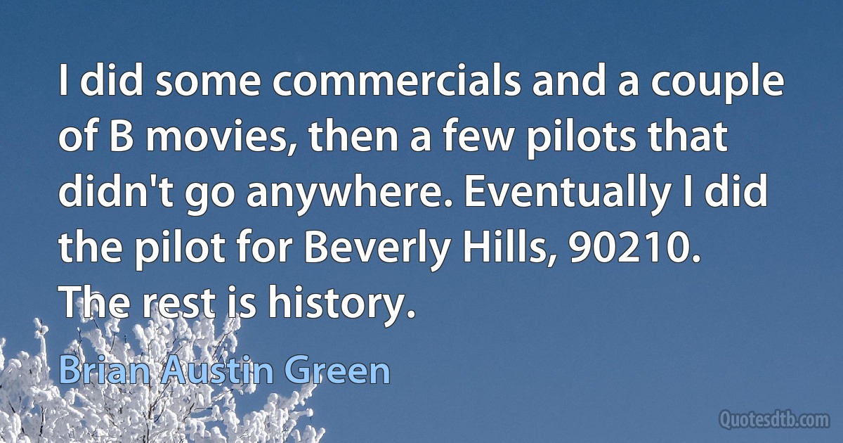 I did some commercials and a couple of B movies, then a few pilots that didn't go anywhere. Eventually I did the pilot for Beverly Hills, 90210. The rest is history. (Brian Austin Green)