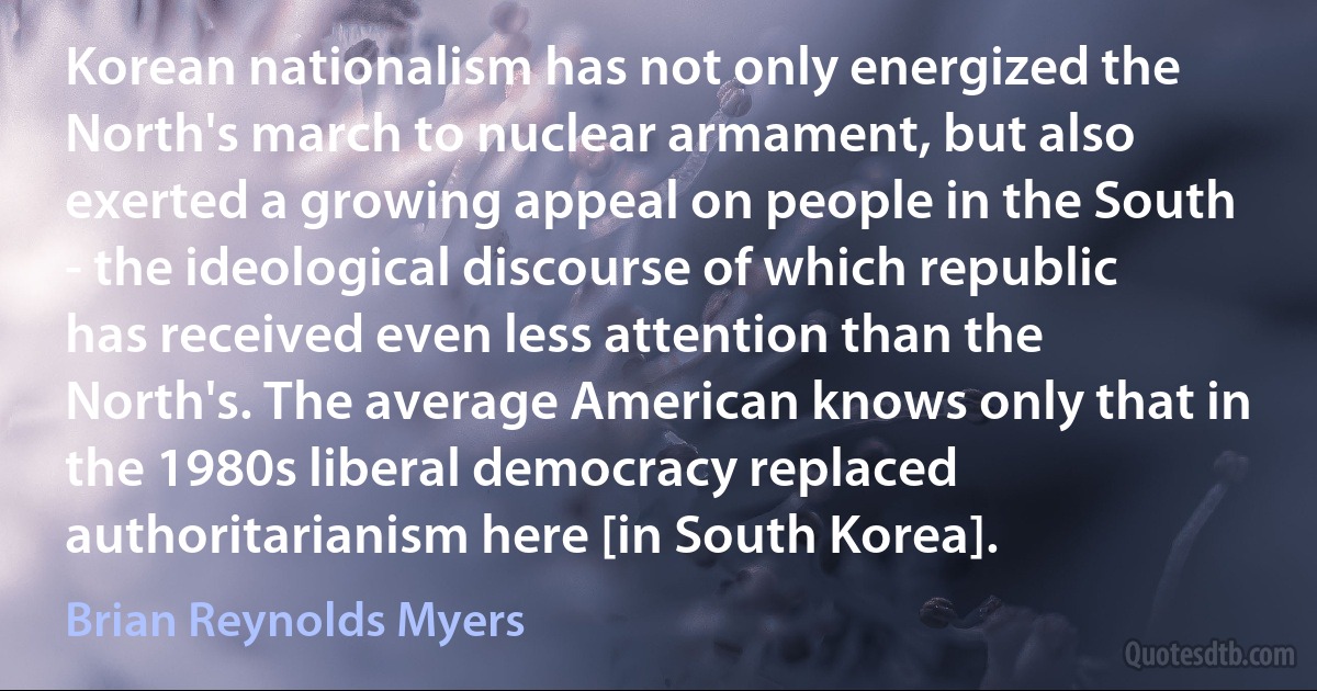 Korean nationalism has not only energized the North's march to nuclear armament, but also exerted a growing appeal on people in the South - the ideological discourse of which republic has received even less attention than the North's. The average American knows only that in the 1980s liberal democracy replaced authoritarianism here [in South Korea]. (Brian Reynolds Myers)