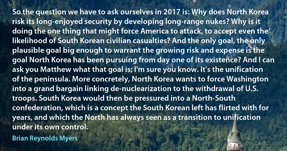 So the question we have to ask ourselves in 2017 is: Why does North Korea risk its long-enjoyed security by developing long-range nukes? Why is it doing the one thing that might force America to attack, to accept even the likelihood of South Korean civilian casualties? And the only goal, the only plausible goal big enough to warrant the growing risk and expense is the goal North Korea has been pursuing from day one of its existence? And I can ask you Matthew what that goal is; I'm sure you know. It's the unification of the peninsula. More concretely, North Korea wants to force Washington into a grand bargain linking de-nuclearization to the withdrawal of U.S. troops. South Korea would then be pressured into a North-South confederation, which is a concept the South Korean left has flirted with for years, and which the North has always seen as a transition to unification under its own control. (Brian Reynolds Myers)