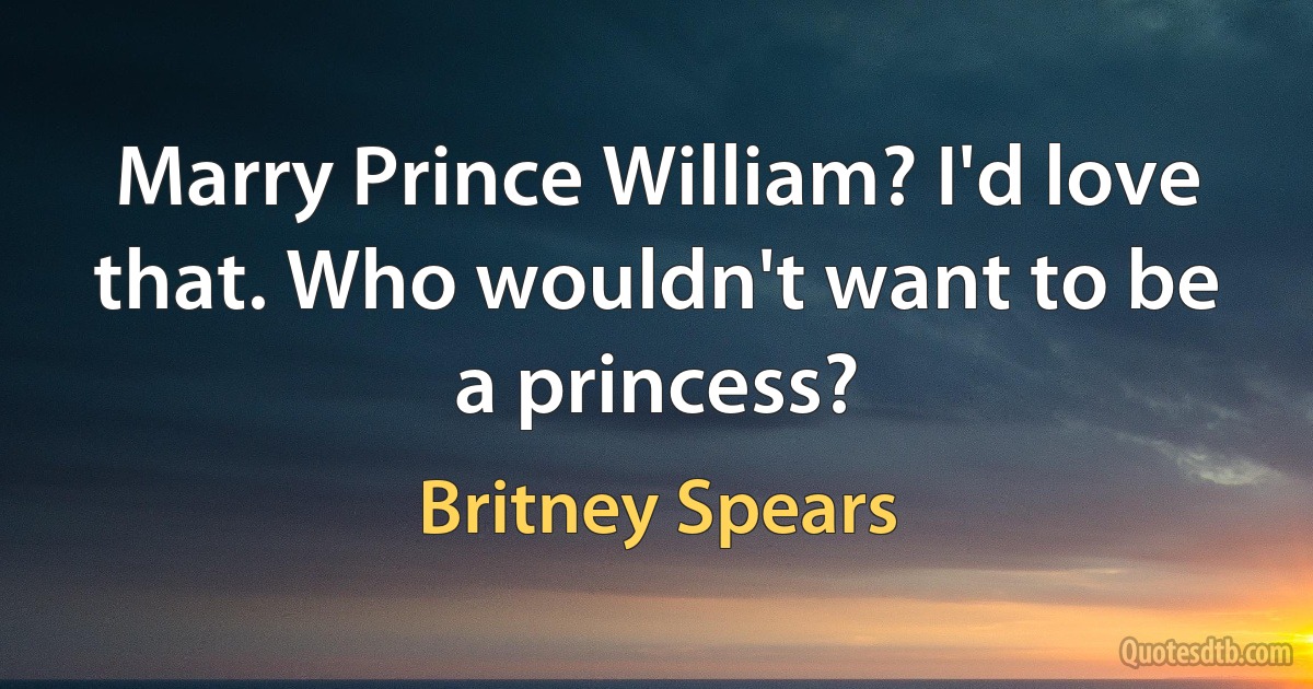 Marry Prince William? I'd love that. Who wouldn't want to be a princess? (Britney Spears)