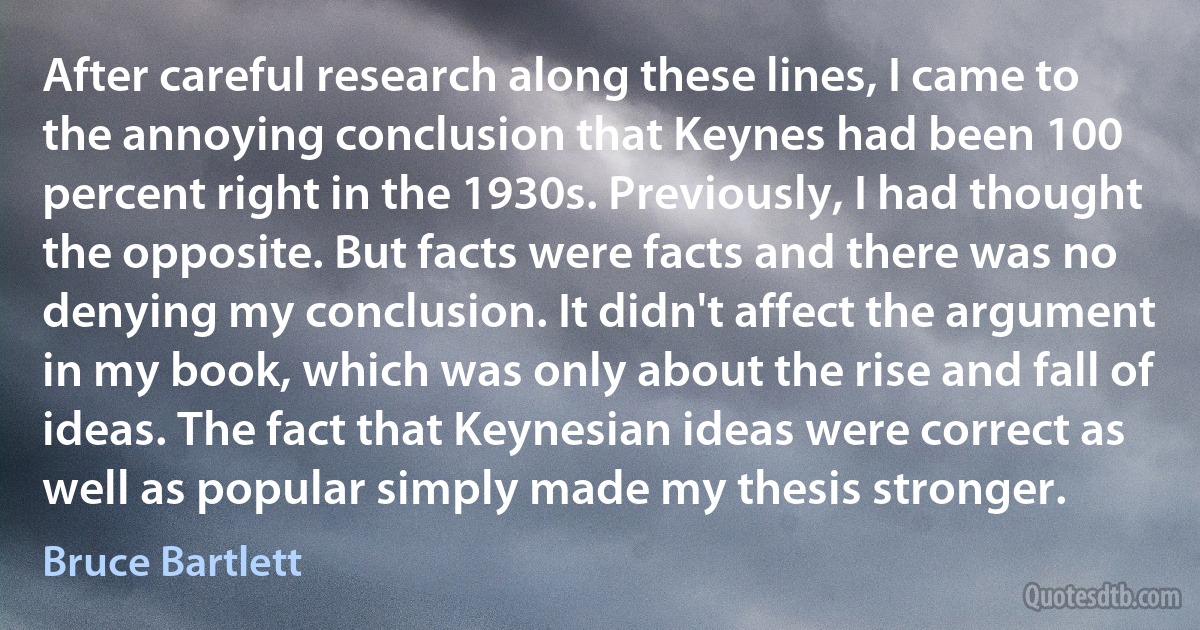 After careful research along these lines, I came to the annoying conclusion that Keynes had been 100 percent right in the 1930s. Previously, I had thought the opposite. But facts were facts and there was no denying my conclusion. It didn't affect the argument in my book, which was only about the rise and fall of ideas. The fact that Keynesian ideas were correct as well as popular simply made my thesis stronger. (Bruce Bartlett)