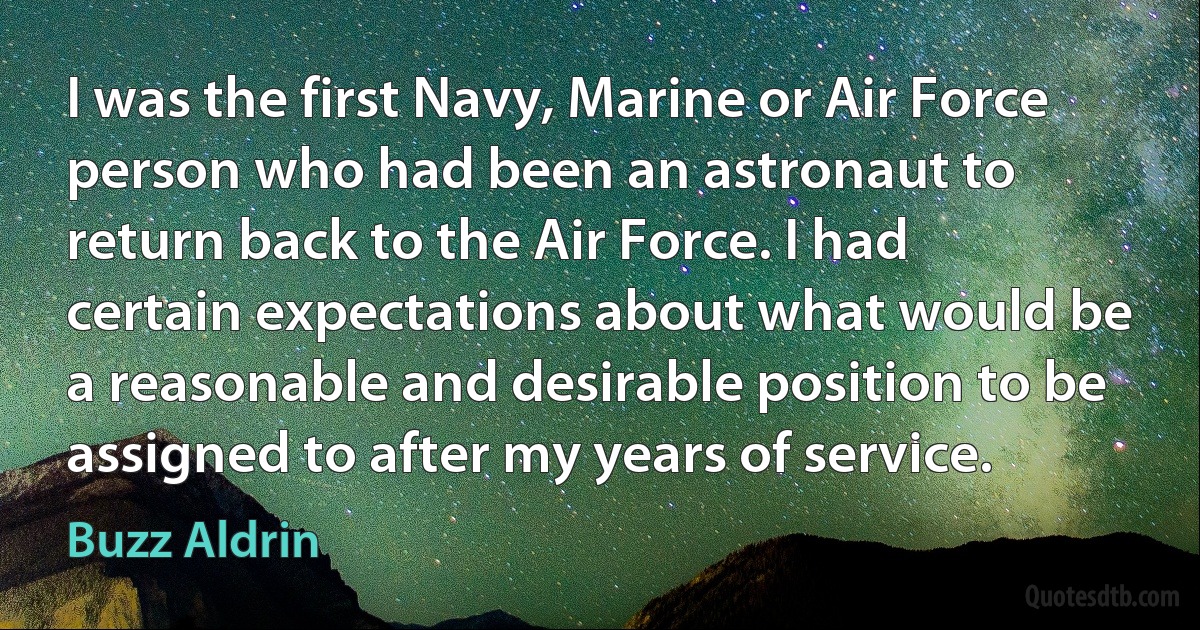 I was the first Navy, Marine or Air Force person who had been an astronaut to return back to the Air Force. I had certain expectations about what would be a reasonable and desirable position to be assigned to after my years of service. (Buzz Aldrin)