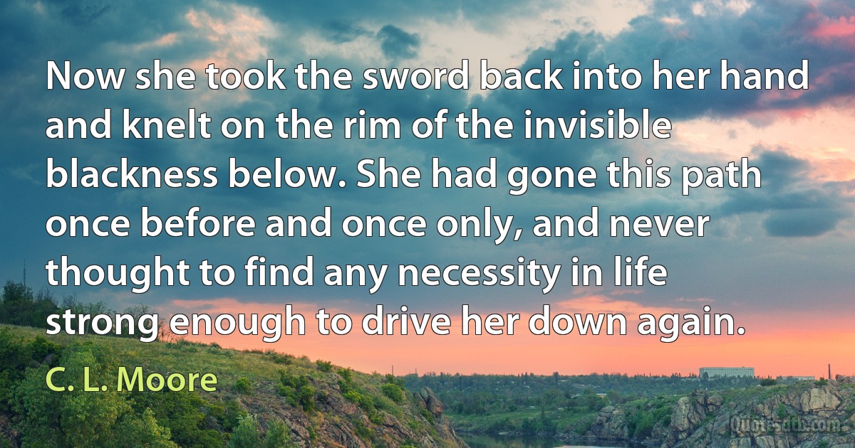 Now she took the sword back into her hand and knelt on the rim of the invisible blackness below. She had gone this path once before and once only, and never thought to find any necessity in life strong enough to drive her down again. (C. L. Moore)