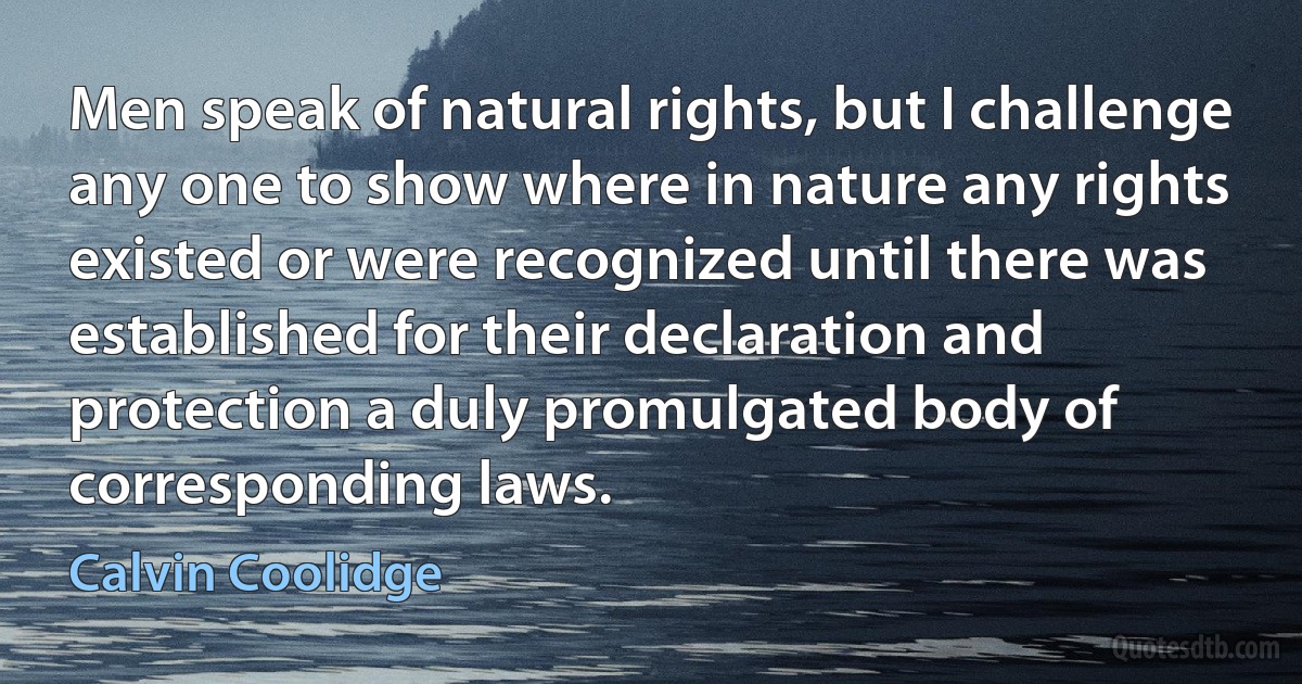 Men speak of natural rights, but I challenge any one to show where in nature any rights existed or were recognized until there was established for their declaration and protection a duly promulgated body of corresponding laws. (Calvin Coolidge)