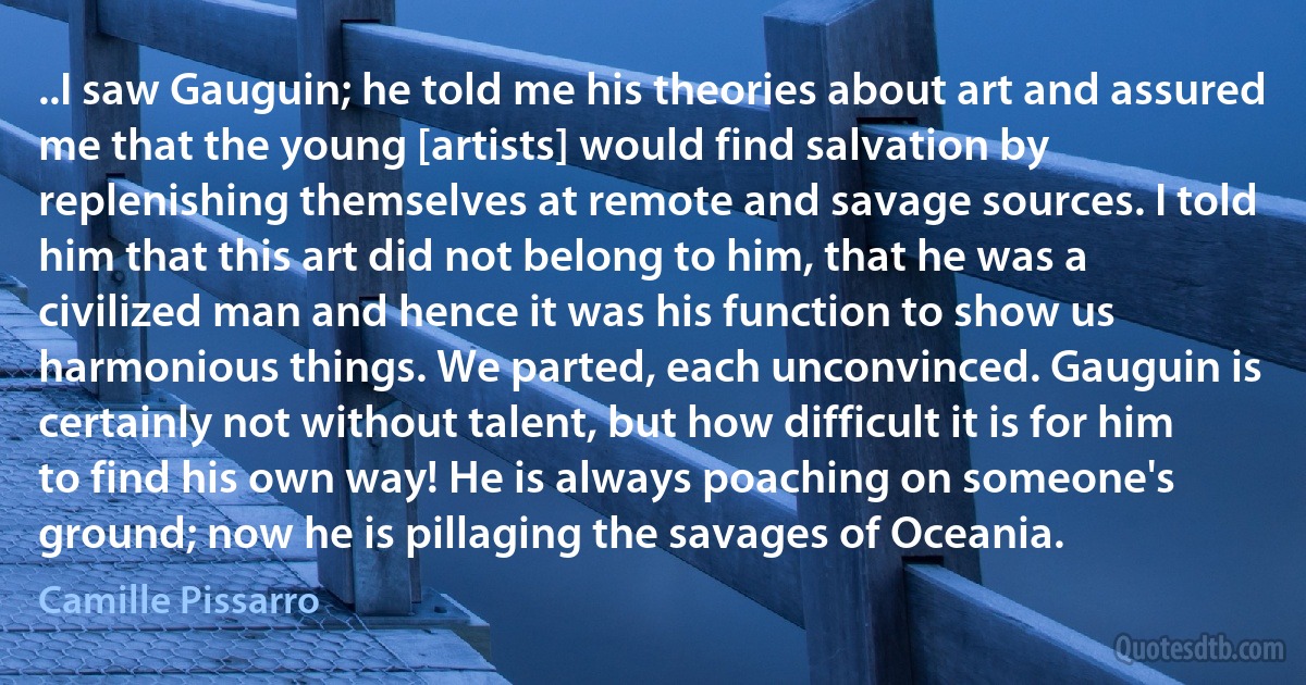 ..I saw Gauguin; he told me his theories about art and assured me that the young [artists] would find salvation by replenishing themselves at remote and savage sources. I told him that this art did not belong to him, that he was a civilized man and hence it was his function to show us harmonious things. We parted, each unconvinced. Gauguin is certainly not without talent, but how difficult it is for him to find his own way! He is always poaching on someone's ground; now he is pillaging the savages of Oceania. (Camille Pissarro)