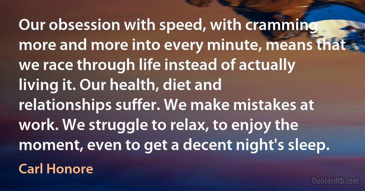 Our obsession with speed, with cramming more and more into every minute, means that we race through life instead of actually living it. Our health, diet and relationships suffer. We make mistakes at work. We struggle to relax, to enjoy the moment, even to get a decent night's sleep. (Carl Honore)