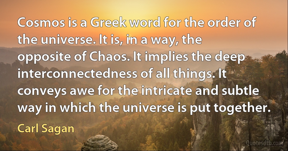 Cosmos is a Greek word for the order of the universe. It is, in a way, the opposite of Chaos. It implies the deep interconnectedness of all things. It conveys awe for the intricate and subtle way in which the universe is put together. (Carl Sagan)